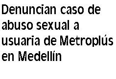 Cuadro de texto: Denuncian caso de abuso sexual a usuaria de Metroplús en Medellín